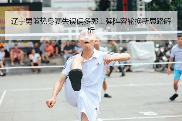 辽宁男篮热身赛失误偏多郭士强阵容轮换新思路解析
