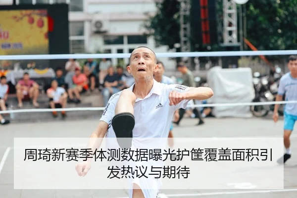 周琦新赛季体测数据曝光护筐覆盖面积引发热议与期待