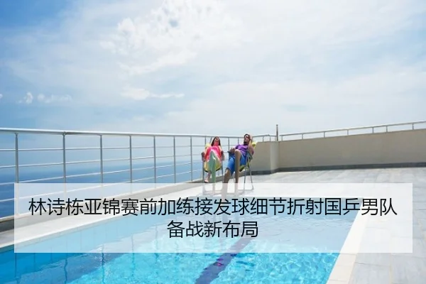 林诗栋亚锦赛前加练接发球细节折射国乒男队备战新布局