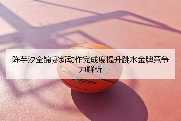 陈芋汐全锦赛新动作完成度提升跳水金牌竞争力解析