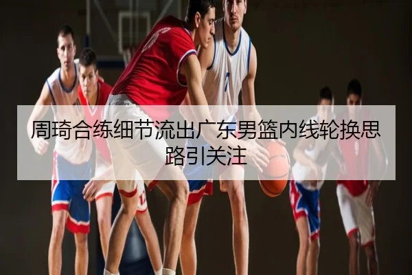 周琦合练细节流出广东男篮内线轮换思路引关注