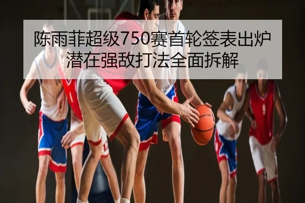 陈雨菲超级750赛首轮签表出炉潜在强敌打法全面拆解