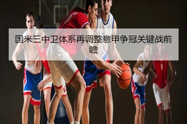 国米三中卫体系再调整意甲争冠关键战前瞻
